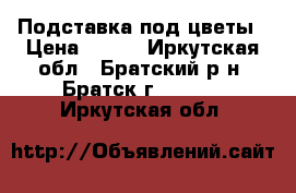 Подставка под цветы › Цена ­ 500 - Иркутская обл., Братский р-н, Братск г.  »    . Иркутская обл.